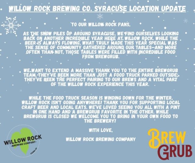 WRBC Syracuse Location Update:

To our Willow Rock Fans,

As the snow piles up around Syracuse, we find ourselves looking back on another incredible year here at Willow Rock. While the beer is always flowing, what truly made this year special was the sense of community gathered around our tables—and more often than not, those tables were filled with incredible food from @brewgrubcny .

We want to extend a massive thank you to the entire BrewGrub team. They’ve been more than just a food truck parked outside; they’ve been the perfect pairing to our brews and a vital part of the Willow Rock experience this year. 

While the food truck season is winding down for the winter, Willow Rock isn't going anywhere! Thank you for supporting local craft beer and local eats. We’ve loved seeing you all with a pint in one hand and a BrewGrub favorite in the other. While BrewGrub is closed we welcome you to bring in your own food to the brewery! 

With Love,

Willow Rock Brewing Company

Cicero Location's kitchen is operating as normal!