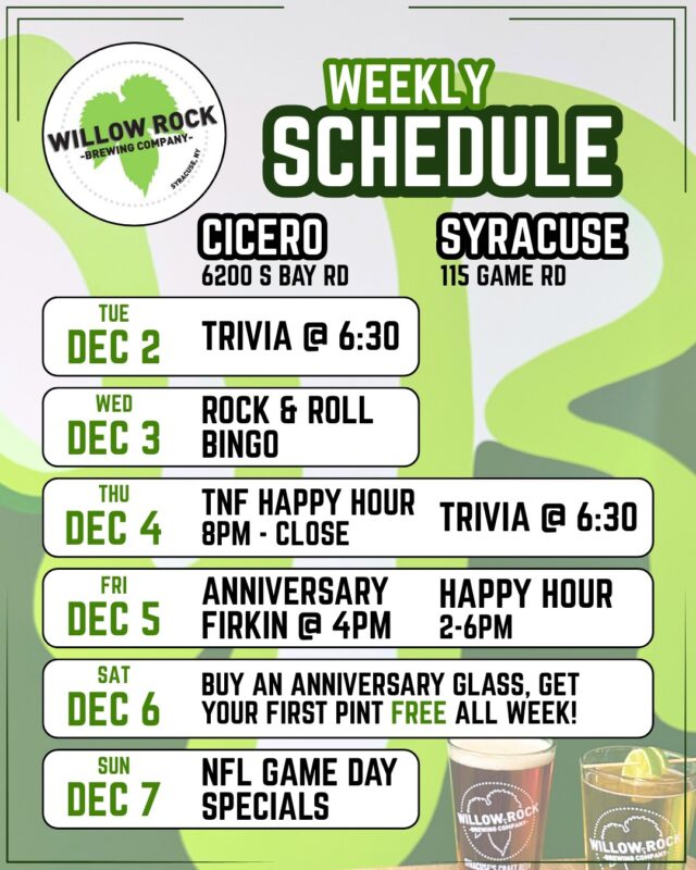 Check out what's happening this week at Willow Rock 🍻
Plus, if you purchase a special 10th anniversary pint class, get your first beer FREE while supplies last.

TUESDAY 12/2
Cicero - Trivia with @syracusetrivia @ 6:30

WEDNESDAY 12/3
Cicero - Rock & Roll Bingo Music Trivia with @rockbingocny @ 6:30

THURSDAY 12/4
Cicero - TNF Happy Hour - $1 off WR drafts and cans 8pm til close
Syracuse - Trivia with @syracusetrivia @ 6:30

FRIDAY 12/5
Cicero - Anniversary Firkin tapping @ 4pm
Syracuse - Happy Hour 2 til 6pm

SATURDAY 12/6
Both locations open for pre-holiday shopping drinks!

SUNDAY 12/7
Cicero - NFL Game Day Specials