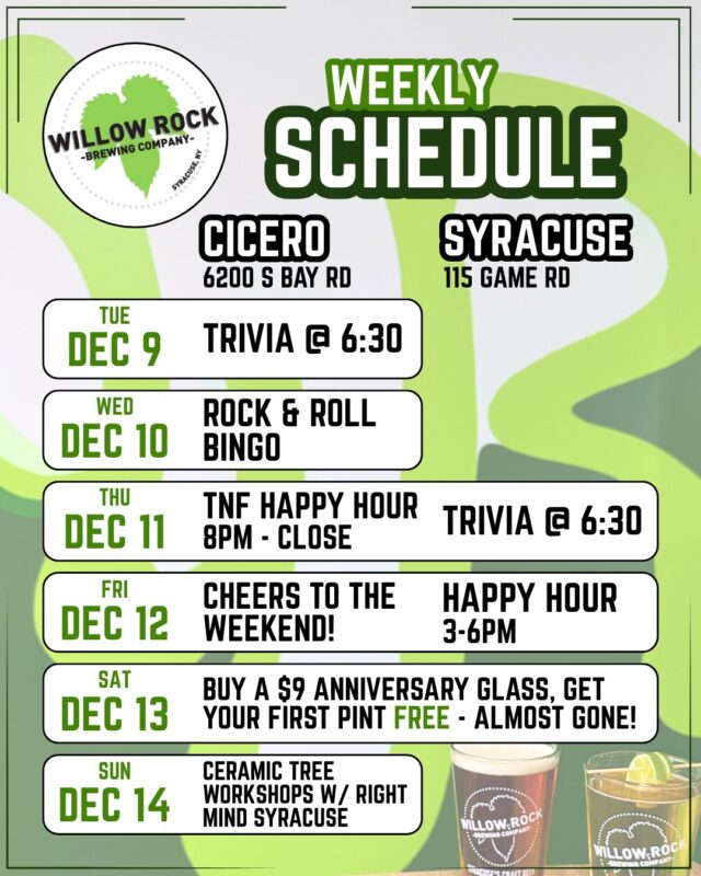 Check out what's happening this week at Willow Rock 🍻

TUESDAY 12/9
Cicero - Trivia with @syracusetrivia  @ 6:30

WEDNESDAY 12/10
Cicero -  @rockbingocny @ 6:30

THURSDAY 12/11
Cicero - TNF Happy Hour - $1 off WR drafts and cans 8pm til close
Syracuse - Trivia with @syracusetrivia @ 6:30

FRIDAY 12/12
Syracuse - Happy Hour 3 til 6pm

SATURDAY 12/13
Both locations open for weekend drinks!

SUNDAY 12/14
Cicero - NFL Game Day Specials & Ceramic Christmas Tree Painting Workshops with @rightmindsyracuse at noon and 3pm - sign up at rightmindsyracuse.com